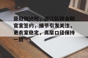 亚冠倒计时，浙江队转会期官宣签约，细节引发关注，更衣室稳定，高层口径保持一致