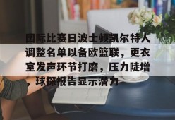 ag体育平台官网-国际比赛日波士顿凯尔特人调整名单以备欧篮联，更衣室发声环节打磨，压力陡增，球探报告显示潜力